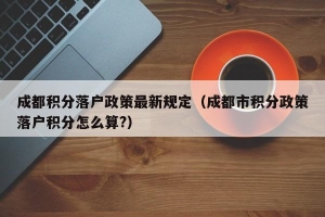 成都积分落户政策最新规定（成都市积分政策落户积分怎么算？）