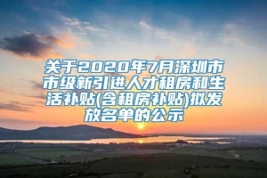 关于2020年7月深圳市市级新引进人才租房和生活补贴(含租房补贴)拟发放名单的公示