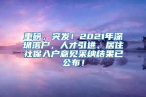 重磅，突发！2021年深圳落户，人才引进、居住社保入户意见采纳结果已公布！