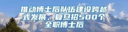 推动博士后队伍建设跨越式发展，复旦招500个全职博士后