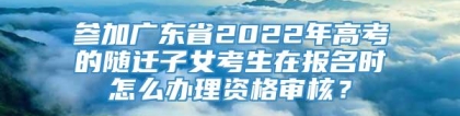 参加广东省2022年高考的随迁子女考生在报名时怎么办理资格审核？