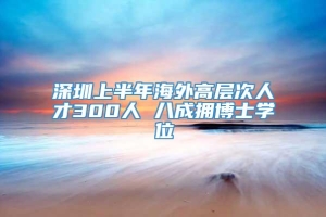 深圳上半年海外高层次人才300人 八成拥博士学位