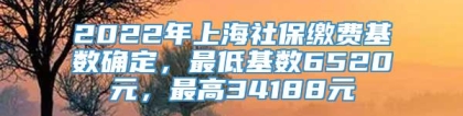 2022年上海社保缴费基数确定，最低基数6520元，最高34188元