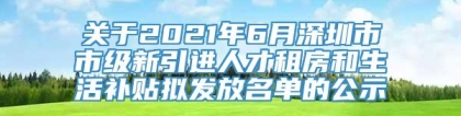 关于2021年6月深圳市市级新引进人才租房和生活补贴拟发放名单的公示