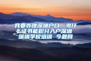 我要办理深圳户口，考什么证书能积分入户深圳 深圳学校培训 今题网