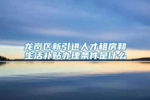 龙岗区新引进人才租房和生活补贴办理条件是什么