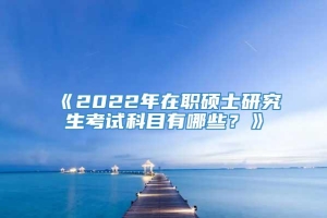 《2022年在职硕士研究生考试科目有哪些？》