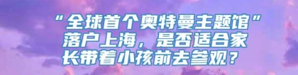 “全球首个奥特曼主题馆” 落户上海，是否适合家长带着小孩前去参观？