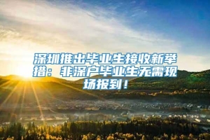 深圳推出毕业生接收新举措：非深户毕业生无需现场报到！