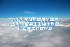 2021年以后留学生落户上海，留学生上海工作落户去哪里办理可靠