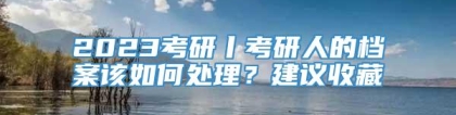 2023考研丨考研人的档案该如何处理？建议收藏