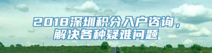 2018深圳积分入户咨询，解决各种疑难问题