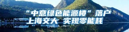 “中意绿色能源楼”落户上海交大 实现零能耗