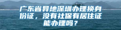 广东省异地深圳办理换身份证，没有社保有居住证能办理吗？