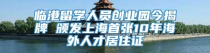 临港留学人员创业园今揭牌 颁发上海首张10年海外人才居住证