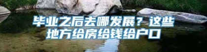 毕业之后去哪发展？这些地方给房给钱给户口