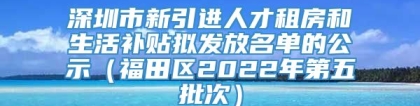 深圳市新引进人才租房和生活补贴拟发放名单的公示（福田区2022年第五批次）