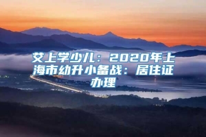 艾上学少儿：2020年上海市幼升小备战：居住证办理