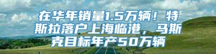 在华年销量1.5万辆！特斯拉落户上海临港，马斯克目标年产50万辆