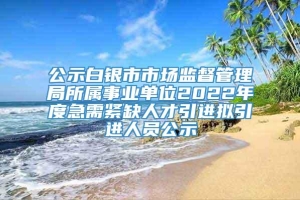 公示白银市市场监督管理局所属事业单位2022年度急需紧缺人才引进拟引进人员公示