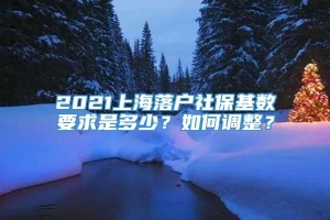 2021上海落户社保基数要求是多少？如何调整？