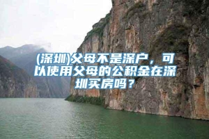 (深圳)父母不是深户，可以使用父母的公积金在深圳买房吗？