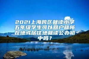 2021上海跨区就读小学五年级学生可以回户籍所在地或居住地就读公办初中吗？