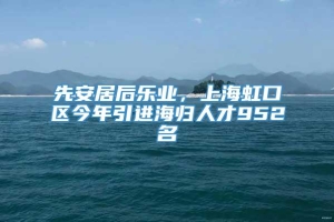 先安居后乐业，上海虹口区今年引进海归人才952名