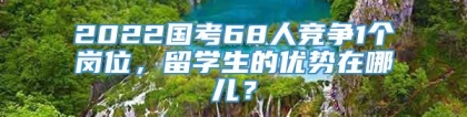 2022国考68人竞争1个岗位，留学生的优势在哪儿？