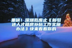 重磅！深圳拟废止《新引进人才租房补贴工作实施办法》快来看看你的