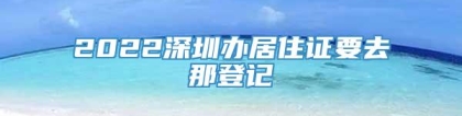 2022深圳办居住证要去那登记