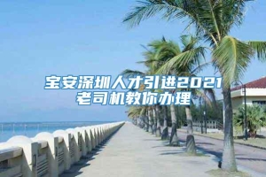 宝安深圳人才引进2021老司机教你办理