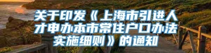 关于印发《上海市引进人才申办本市常住户口办法实施细则》的通知