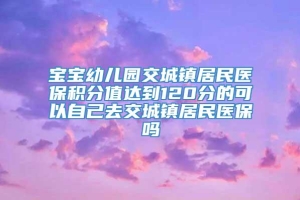 宝宝幼儿园交城镇居民医保积分值达到120分的可以自己去交城镇居民医保吗