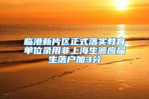 临港新片区正式落实教育单位录用非上海生源应届生落户加3分