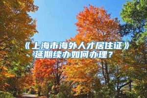 《上海市海外人才居住证》延期续办如何办理？