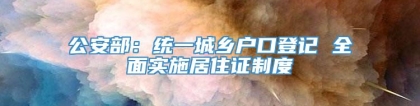 公安部：统一城乡户口登记 全面实施居住证制度