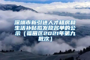 深圳市新引进人才租房和生活补贴拟发放名单的公示（福田区2021年第九批次）