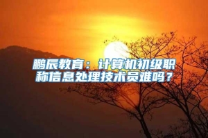 鹏辰教育：计算机初级职称信息处理技术员难吗？