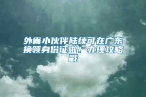 外省小伙伴陆续可在广东换领身份证啦！办理攻略戳