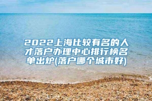 2022上海比较有名的人才落户办理中心排行榜名单出炉(落户哪个城市好)