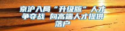 京沪入局“升级版”人才争夺战 向高端人才提供落户