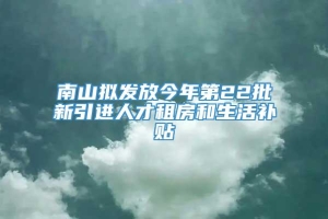 南山拟发放今年第22批新引进人才租房和生活补贴