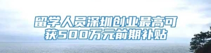 留学人员深圳创业最高可获500万元前期补贴