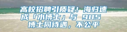 高校招聘引质疑！海归速成「水博士」与 985 博士同待遇，不公平