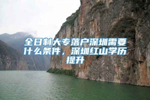 全日制大专落户深圳需要什么条件，深圳红山学历提升