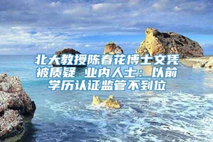 北大教授陈春花博士文凭被质疑 业内人士：以前学历认证监管不到位