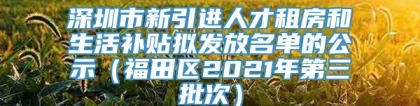 深圳市新引进人才租房和生活补贴拟发放名单的公示（福田区2021年第三批次）