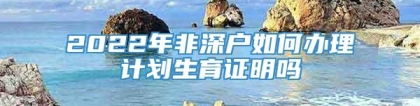 2022年非深户如何办理计划生育证明吗