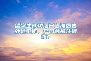 留学生成功落户上海后去外地工作，户口会被注销吗？